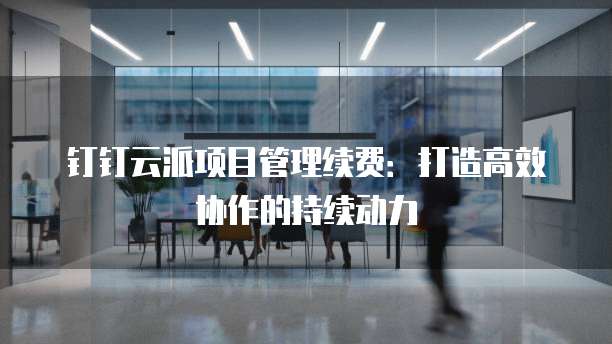 钉钉云派项目管理续费:打造高效协作的持续动力