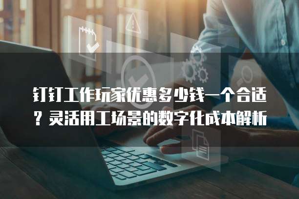 钉钉工作玩家优惠多少钱一个合适?灵活用工场景的数字化成本解析