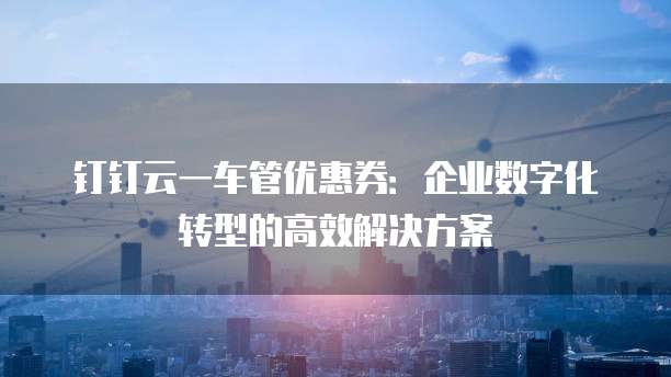 钉钉云一车管优惠券:企业数字化转型的高效解决方案