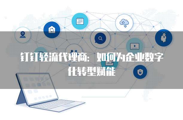 钉钉轻流代理商:如何为企业数字化转型赋能