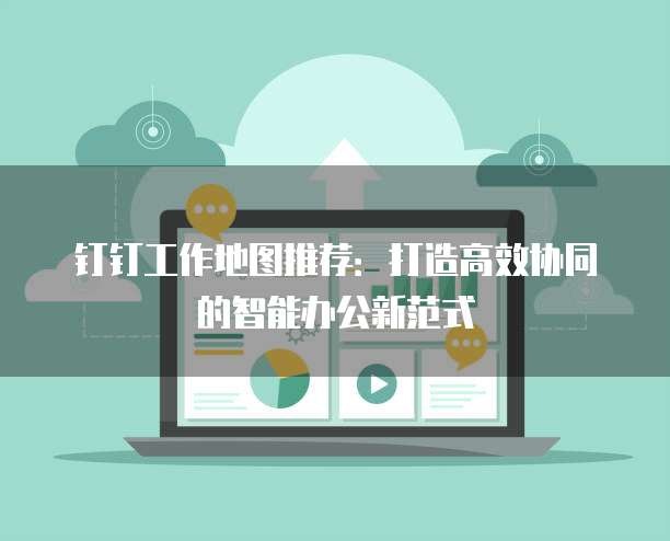 钉钉工作地图推荐：打造高效协同的智能办公新范式
