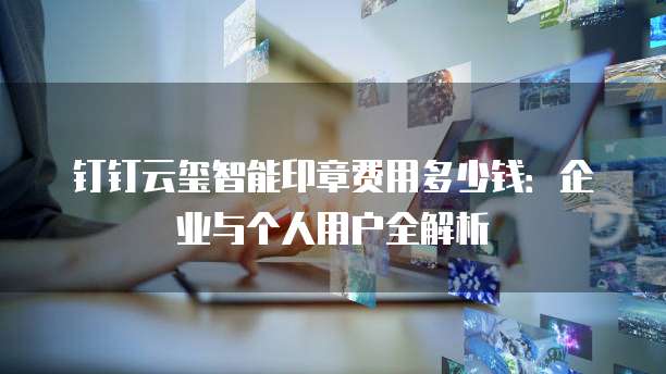 钉钉云玺智能印章费用多少钱:企业与个人用户全解析
