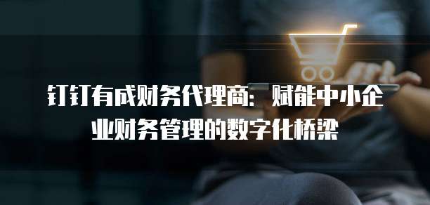 钉钉有成财务代理商：赋能中小企业财务管理的数字化桥梁