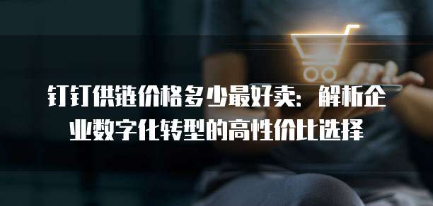 钉钉供链价格多少最好卖:解析企业数字化转型的高性价比选择