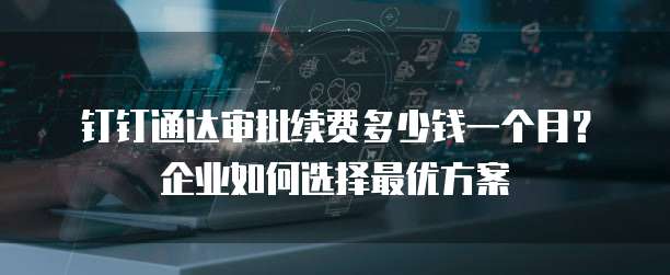 钉钉通达审批续费多少钱一个月?企业如何选择最优方案