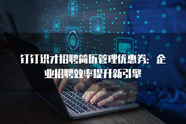 钉钉识才招聘简历管理优惠券：企业招聘效率提升新引擎