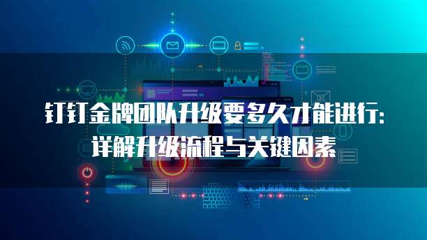 钉钉金牌团队升级要多久才能进行:详解升级流程与关键因素