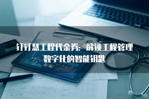 钉钉慧工程代金券:解锁工程管理数字化的智能钥匙
