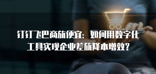 钉钉飞巴商旅便宜：如何用数字化工具实现企业差旅降本增效？