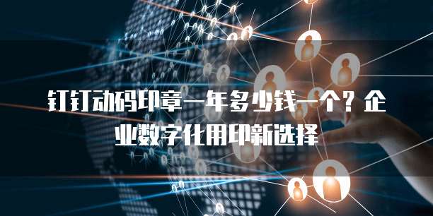 钉钉动码印章一年多少钱一个？企业数字化用印新选择
