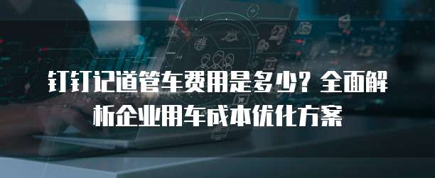 钉钉记道管车费用是多少?全面解析企业用车成本优化方案