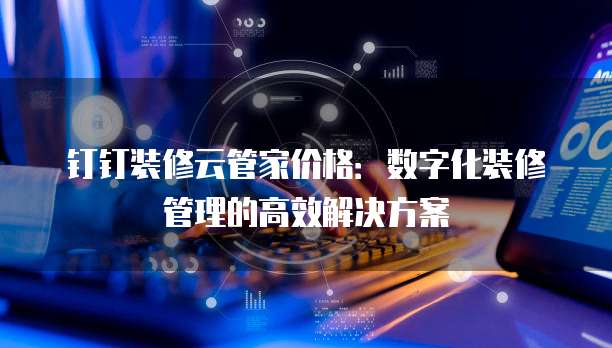 钉钉装修云管家价格:数字化装修管理的高效解决方案