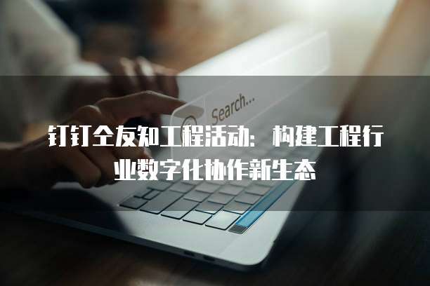 钉钉仝友知工程活动:构建工程行业数字化协作新生态
