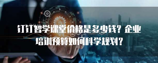 钉钉智学课堂价格是多少钱？企业培训预算如何科学规划？