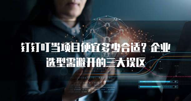 钉钉叮当项目便宜多少合适?企业选型需避开的三大误区