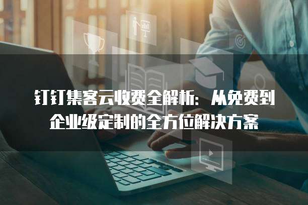 钉钉集客云收费全解析:从免费到企业级定制的全方位解决方案