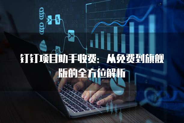 钉钉项目助手收费:从免费到旗舰版的全方位解析