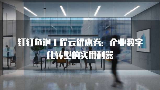 钉钉鱼泡工程云优惠券：企业数字化转型的实用利器
