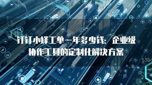 钉钉小蜂工单一年多少钱:企业级协作工具的定制化解决方案