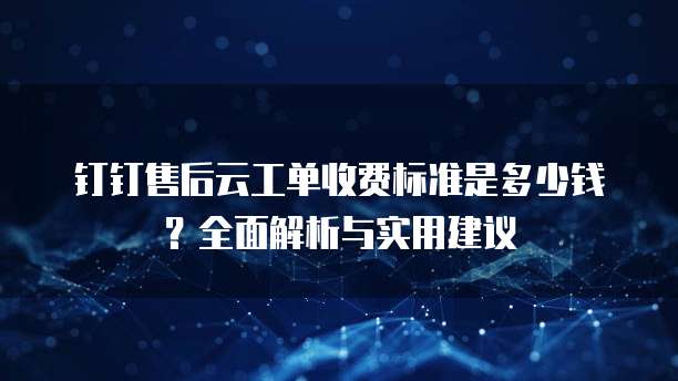 钉钉售后云工单收费标准是多少钱?全面解析与实用建议