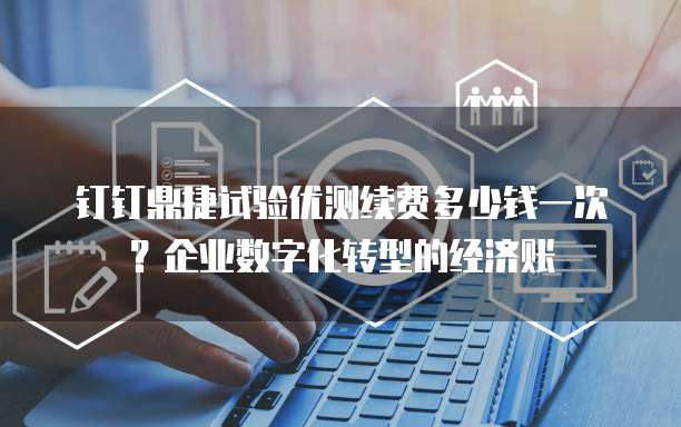 钉钉鼎捷试验优测续费多少钱一次?企业数字化转型的经济账