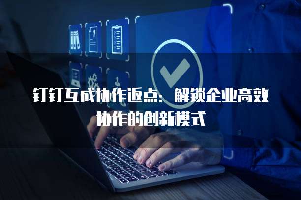 钉钉互成协作返点:解锁企业高效协作的创新模式