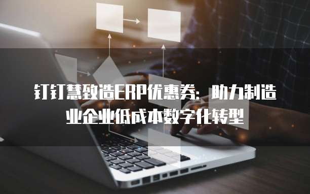 钉钉慧致造ERP优惠券：助力制造业企业低成本数字化转型