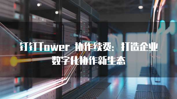 钉钉Tower 协作续费:打造企业数字化协作新生态