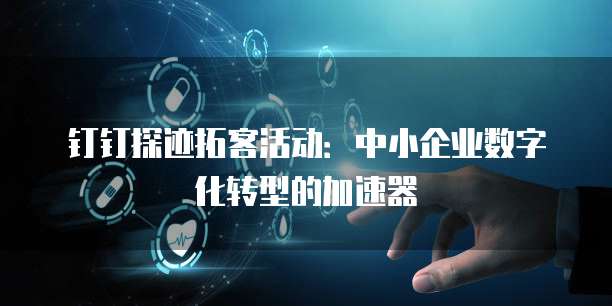 钉钉探迹拓客活动:中小企业数字化转型的加速器