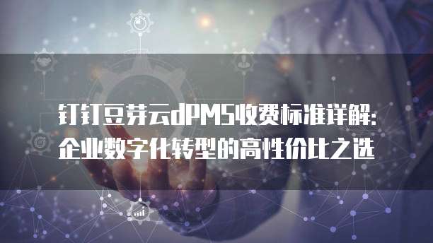 钉钉豆芽云dPMS收费标准详解：企业数字化转型的高性价比之选