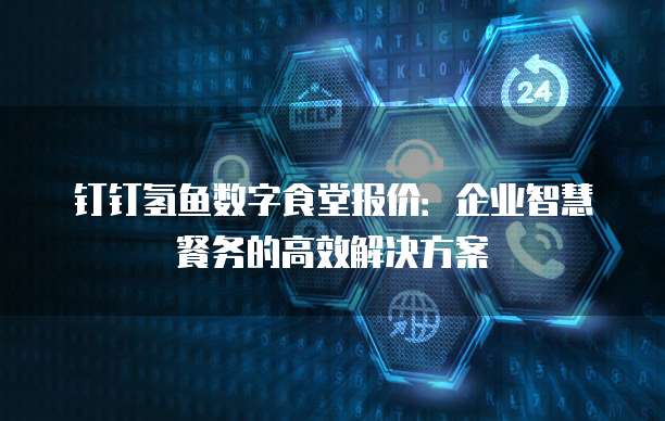 钉钉氢鱼数字食堂报价:企业智慧餐务的高效解决方案