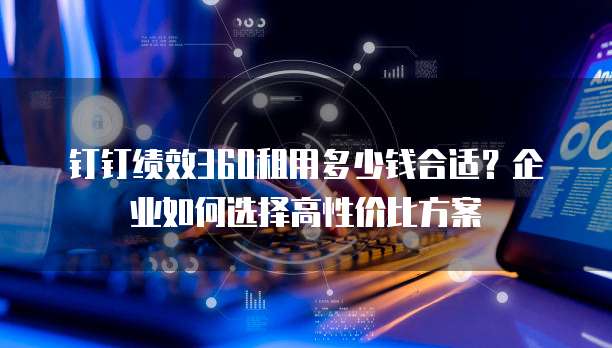 钉钉绩效360租用多少钱合适？企业如何选择高性价比方案