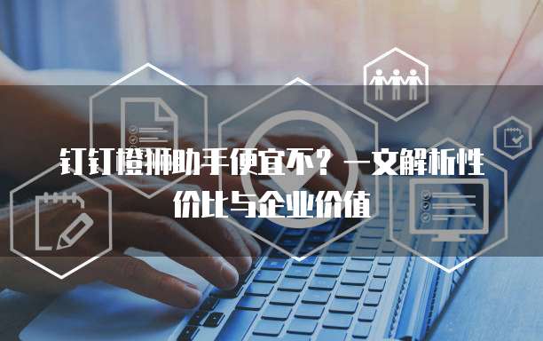 钉钉橙狮助手便宜不?一文解析性价比与企业价值