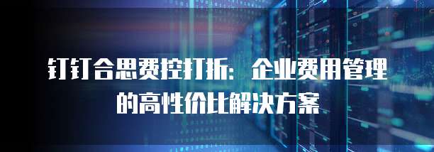 钉钉合思费控打折：企业费用管理的高性价比解决方案