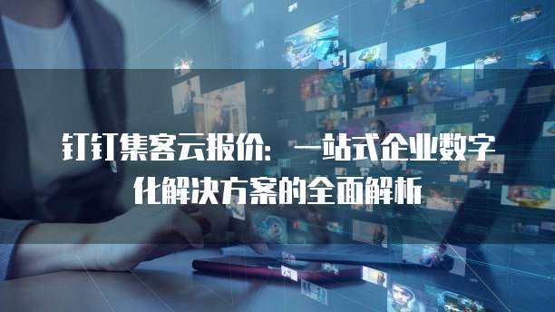 钉钉集客云报价:一站式企业数字化解决方案的全面解析