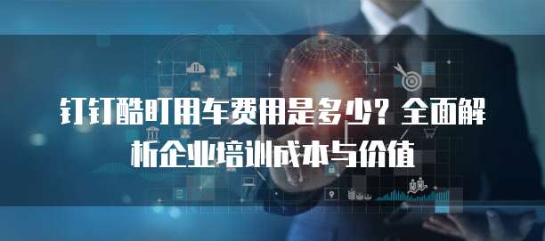 钉钉酷盯用车费用是多少?全面解析企业培训成本与价值