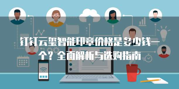 钉钉云玺智能印章价格是多少钱一个？全面解析与选购指南
