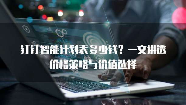 钉钉智能计划表多少钱?一文讲透价格策略与价值选择