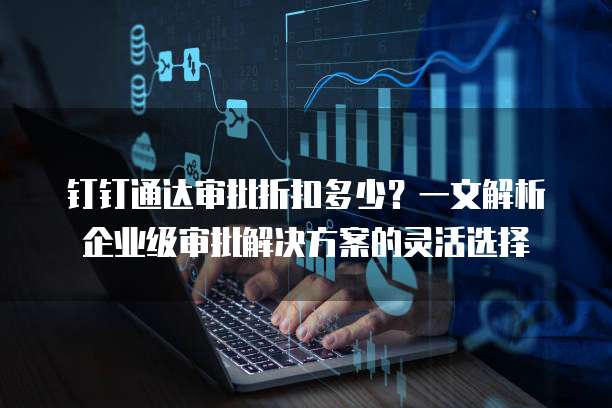 钉钉通达审批折扣多少？一文解析企业级审批解决方案的灵活选择