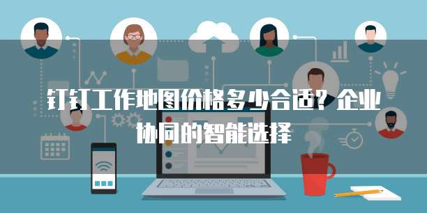 钉钉工作地图价格多少合适?企业协同的智能选择