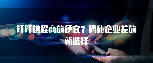 钉钉携程商旅便宜？揭秘企业差旅新选择