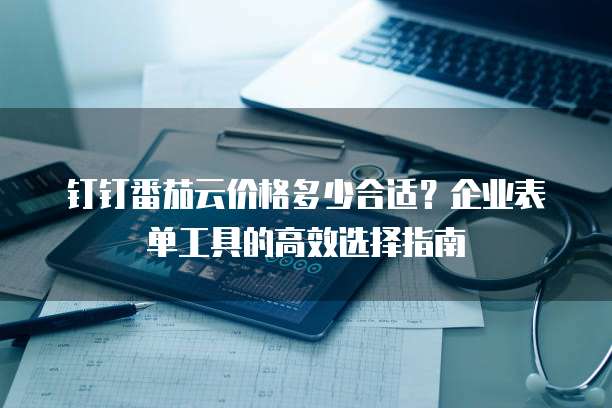 钉钉番茄云价格多少合适？企业表单工具的高效选择指南