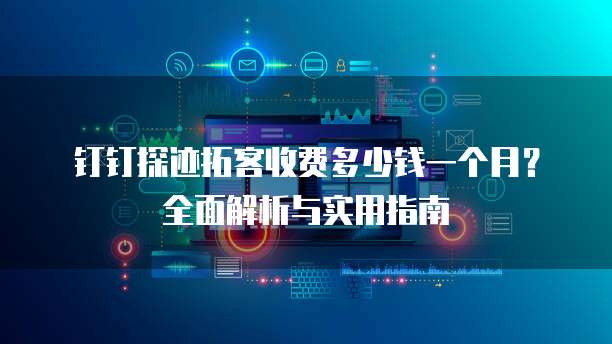 钉钉探迹拓客收费多少钱一个月?全面解析与实用指南