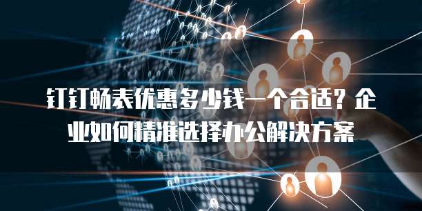 钉钉畅表优惠多少钱一个合适?企业如何精准选择办公解决方案
