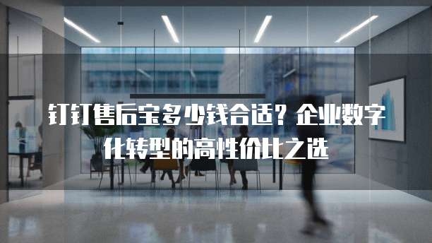钉钉售后宝多少钱合适?企业数字化转型的高性价比之选