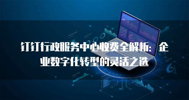 钉钉行政服务中心收费全解析:企业数字化转型的灵活之选