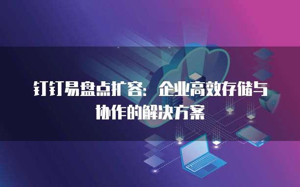 钉钉易盘点扩容:企业高效存储与协作的解决方案