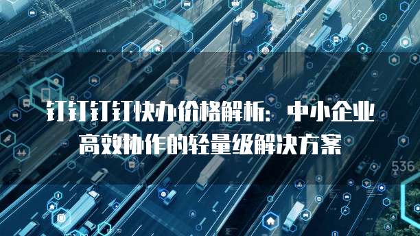 钉钉钉钉快办价格解析：中小企业高效协作的轻量级解决方案