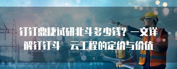 钉钉鼎捷试研北斗多少钱?一文详解钉钉斗栱云工程的定价与价值
