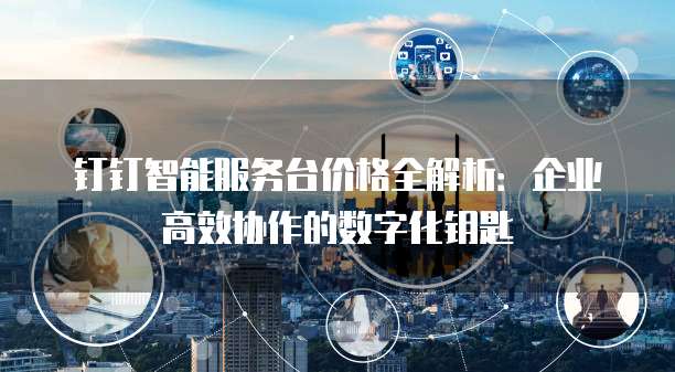 钉钉智能服务台价格全解析：企业高效协作的数字化钥匙